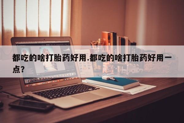 卖打胎药的联系方式或微信都吃的啥打胎药好用.都吃的啥打胎药好用一点？