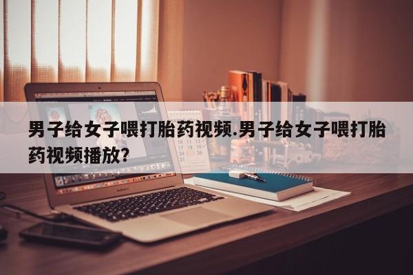 卖打胎药的联系方式或微信男子给女子喂打胎药视频.男子给女子喂打胎药视频播放？