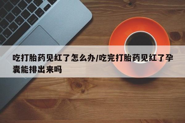 卖打胎药的联系方式或微信吃打胎药见红了怎么办/吃完打胎药见红了孕囊能排出来吗