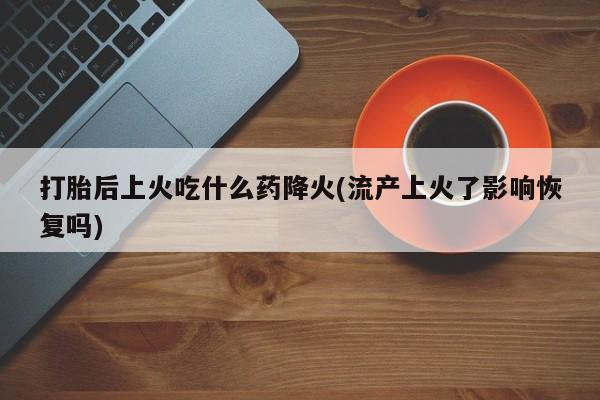 卖打胎药的联系方式或微信打胎后上火吃什么药降火(流产上火了影响恢复吗)