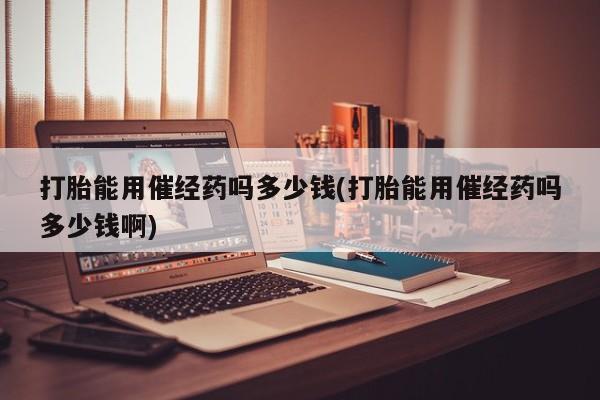 卖打胎药的联系方式或微信打胎能用催经药吗多少钱(打胎能用催经药吗多少钱啊)