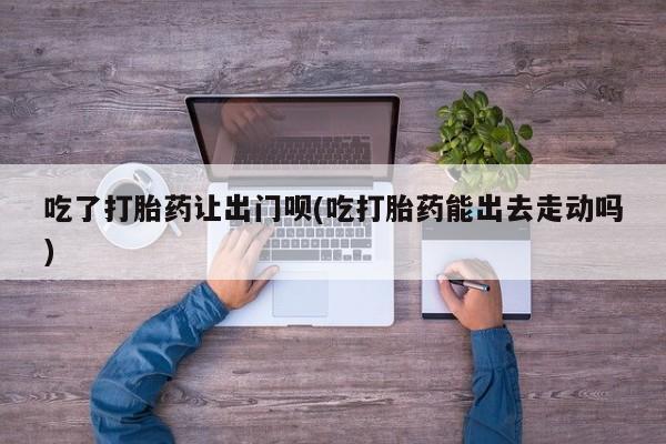 卖打胎药的联系方式或微信吃了打胎药让出门呗(吃打胎药能出去走动吗)