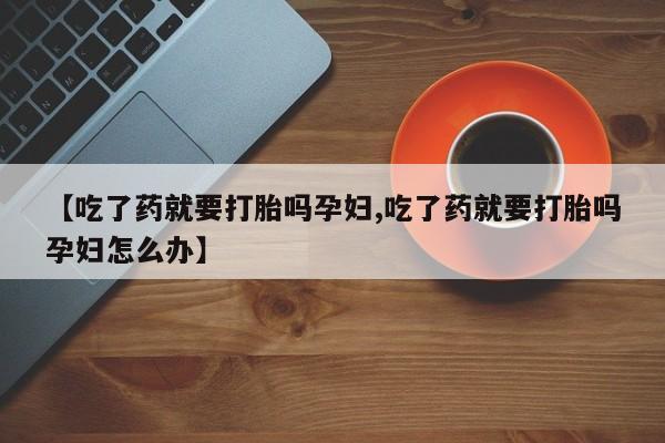 卖打胎药的联系方式或微信【吃了药就要打胎吗孕妇,吃了药就要打胎吗孕妇怎么办】