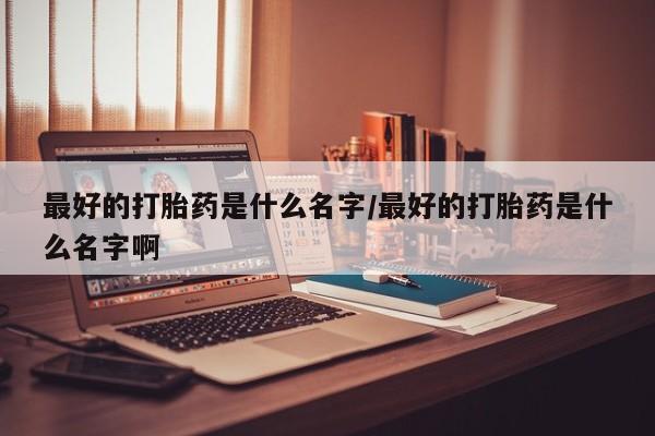 卖打胎药的联系方式或微信最好的打胎药是什么名字/最好的打胎药是什么名字啊