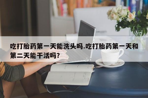 卖打胎药的联系方式或微信吃打胎药第一天能洗头吗.吃打胎药第一天和第二天能干活吗？