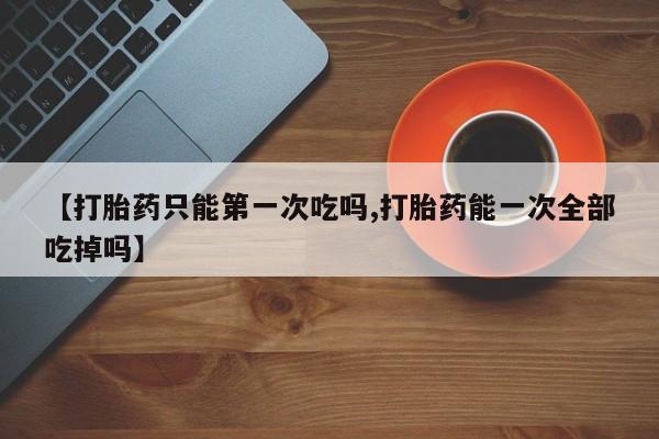 卖打胎药的联系方式或微信【打胎药只能第一次吃吗,打胎药能一次全部吃掉吗】