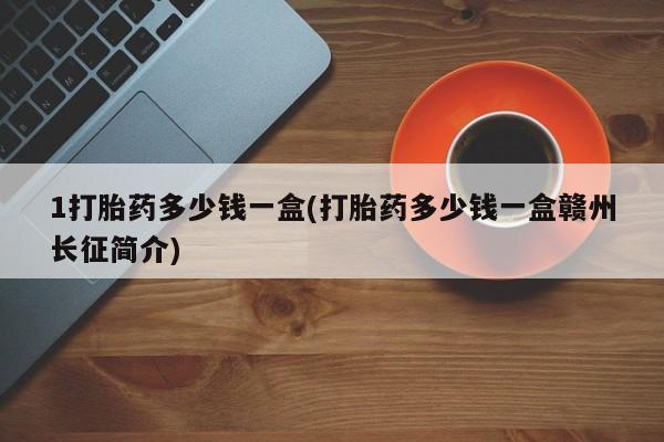 卖打胎药的联系方式或微信1打胎药多少钱一盒(打胎药多少钱一盒赣州长征简介)