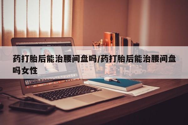 卖打胎药的联系方式或微信药打胎后能治腰间盘吗/药打胎后能治腰间盘吗女性