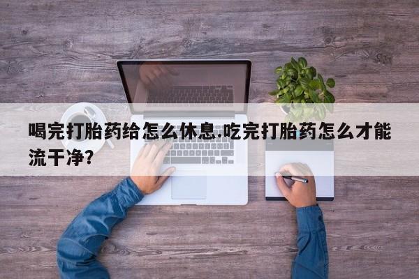 卖打胎药的联系方式或微信喝完打胎药给怎么休息.吃完打胎药怎么才能流干净？