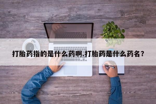 卖打胎药的联系方式或微信打胎药指的是什么药啊.打胎药是什么药名？