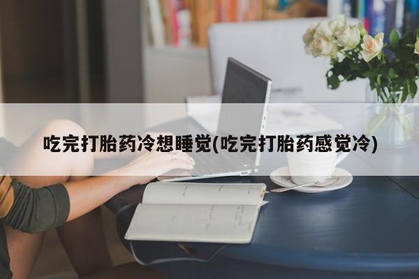 卖打胎药的联系方式或微信吃完打胎药冷想睡觉(吃完打胎药感觉冷)