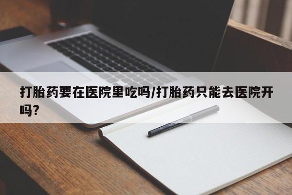 卖打胎药的联系方式或微信打胎药要在医院里吃吗/打胎药只能去医院开吗?