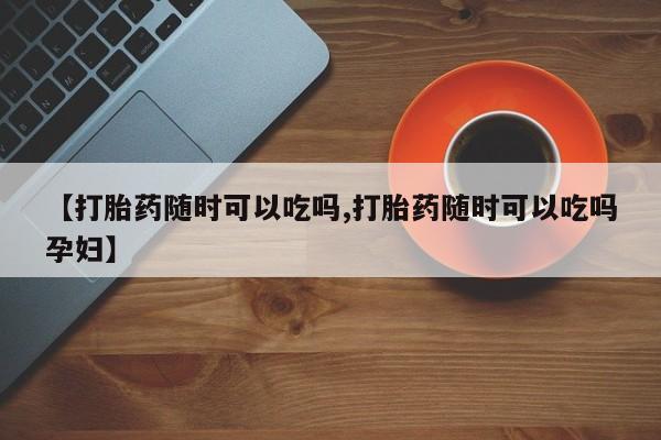 卖打胎药的联系方式或微信【打胎药随时可以吃吗,打胎药随时可以吃吗孕妇】