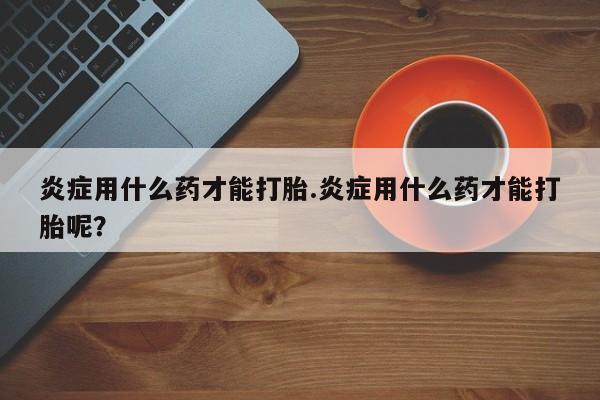 卖打胎药的联系方式或微信炎症用什么药才能打胎.炎症用什么药才能打胎呢？