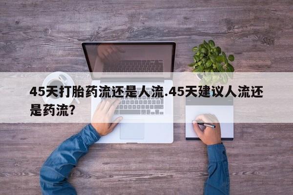 卖打胎药的联系方式或微信45天打胎药流还是人流.45天建议人流还是药流？