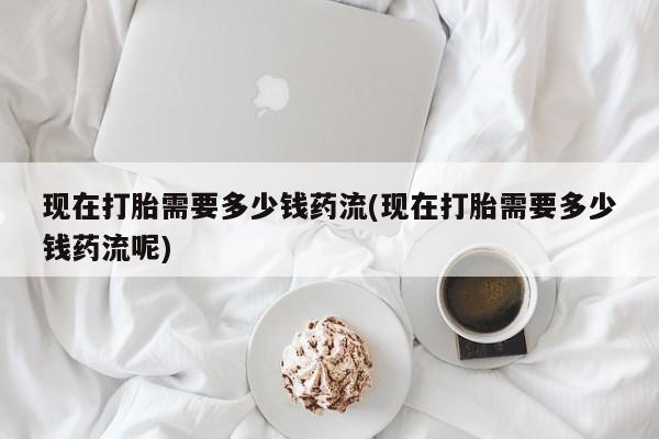 卖打胎药的联系方式或微信现在打胎需要多少钱药流(现在打胎需要多少钱药流呢)