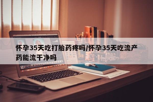 卖打胎药的联系方式或微信怀孕35天吃打胎药疼吗/怀孕35天吃流产药能流干净吗