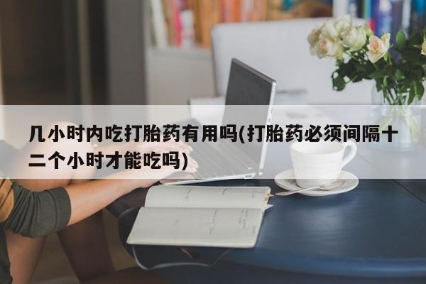 卖打胎药的联系方式或微信几小时内吃打胎药有用吗(打胎药必须间隔十二个小时才能吃吗)