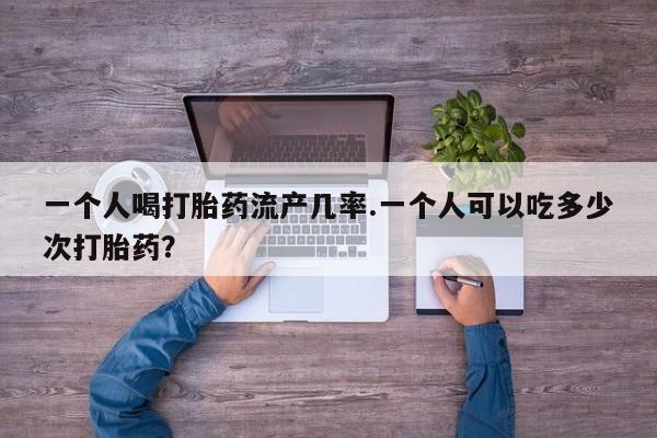 卖打胎药的联系方式或微信一个人喝打胎药流产几率.一个人可以吃多少次打胎药？
