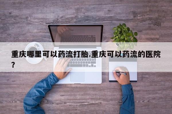 卖打胎药的联系方式或微信重庆哪里可以药流打胎.重庆可以药流的医院？