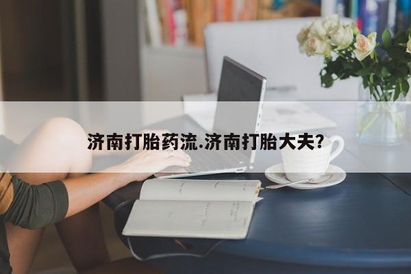 卖打胎药的联系方式或微信济南打胎药流.济南打胎大夫？