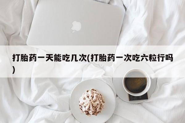 卖打胎药的联系方式或微信打胎药一天能吃几次(打胎药一次吃六粒行吗)