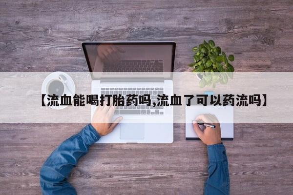 卖打胎药的联系方式或微信【流血能喝打胎药吗,流血了可以药流吗】
