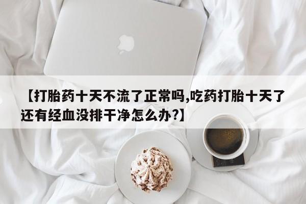 卖打胎药的联系方式或微信【打胎药十天不流了正常吗,吃药打胎十天了还有经血没排干净怎么办?】