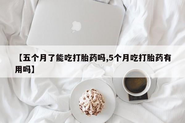 卖打胎药的联系方式或微信【五个月了能吃打胎药吗,5个月吃打胎药有用吗】