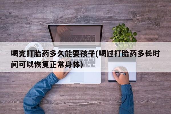 卖打胎药的联系方式或微信喝完打胎药多久能要孩子(喝过打胎药多长时间可以恢复正常身体)