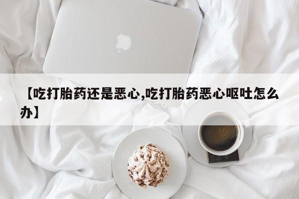 卖打胎药的联系方式或微信【吃打胎药还是恶心,吃打胎药恶心呕吐怎么办】