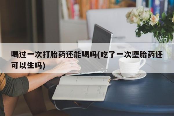 卖打胎药的联系方式或微信喝过一次打胎药还能喝吗(吃了一次堕胎药还可以生吗)