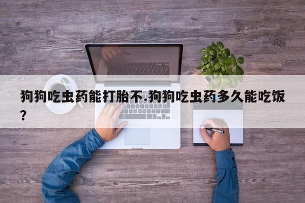 卖打胎药的联系方式或微信狗狗吃虫药能打胎不.狗狗吃虫药多久能吃饭？