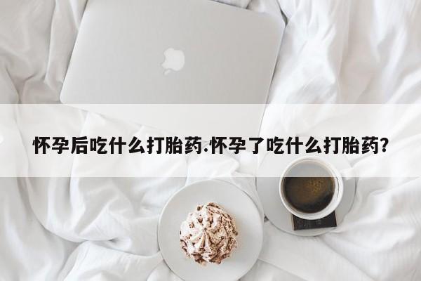 卖打胎药的联系方式或微信怀孕后吃什么打胎药.怀孕了吃什么打胎药？