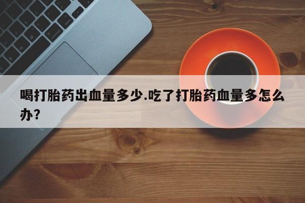 卖打胎药的联系方式或微信喝打胎药出血量多少.吃了打胎药血量多怎么办？