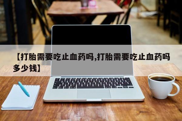 卖打胎药的联系方式或微信【打胎需要吃止血药吗,打胎需要吃止血药吗多少钱】