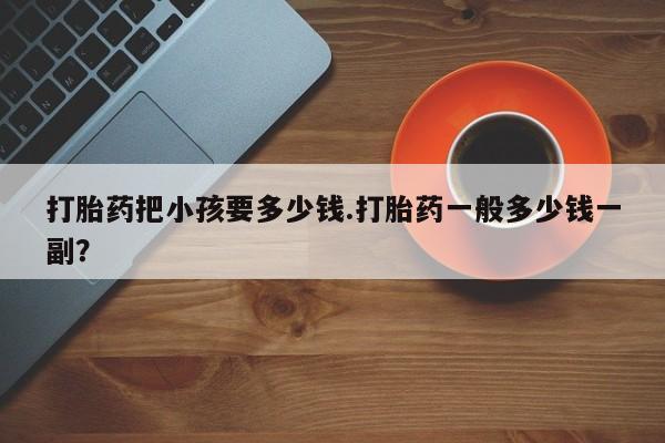 卖打胎药的联系方式或微信打胎药把小孩要多少钱.打胎药一般多少钱一副？