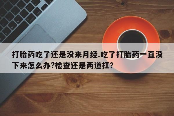 卖打胎药的联系方式或微信打胎药吃了还是没来月经.吃了打胎药一直没下来怎么办?检查还是两道扛？