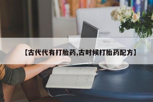 卖打胎药的联系方式或微信【古代代有打胎药,古时候打胎药配方】