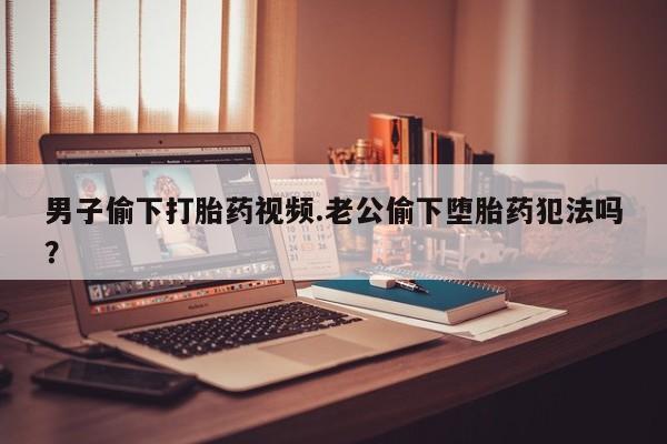 卖打胎药的联系方式或微信男子偷下打胎药视频.老公偷下堕胎药犯法吗？