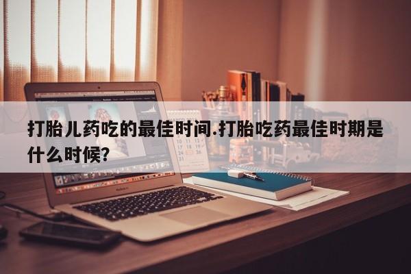 卖打胎药的联系方式或微信打胎儿药吃的最佳时间.打胎吃药最佳时期是什么时候？