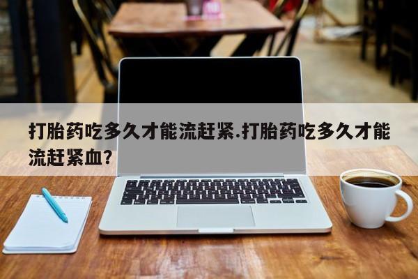 卖打胎药的联系方式或微信打胎药吃多久才能流赶紧.打胎药吃多久才能流赶紧血？