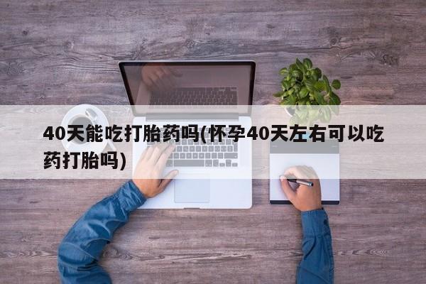 卖打胎药的联系方式或微信40天能吃打胎药吗(怀孕40天左右可以吃药打胎吗)