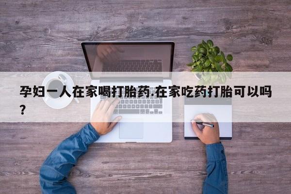 卖打胎药的联系方式或微信孕妇一人在家喝打胎药.在家吃药打胎可以吗？