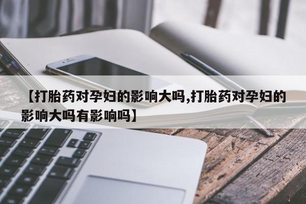 卖打胎药的联系方式或微信【打胎药对孕妇的影响大吗,打胎药对孕妇的影响大吗有影响吗】