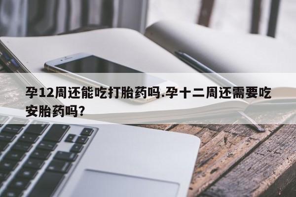 卖打胎药的联系方式或微信孕12周还能吃打胎药吗.孕十二周还需要吃安胎药吗？