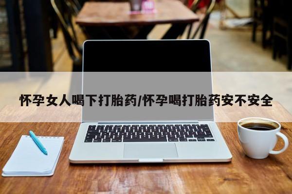 卖打胎药的联系方式或微信怀孕女人喝下打胎药/怀孕喝打胎药安不安全