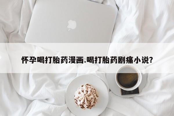 卖打胎药的联系方式或微信怀孕喝打胎药漫画.喝打胎药剧痛小说？