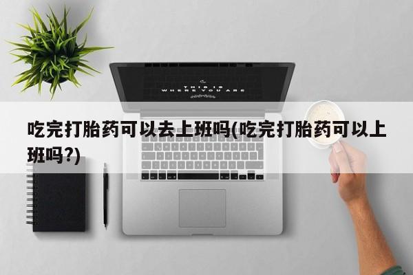 卖打胎药的联系方式或微信吃完打胎药可以去上班吗(吃完打胎药可以上班吗?)