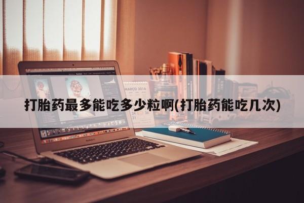 卖打胎药的联系方式或微信打胎药最多能吃多少粒啊(打胎药能吃几次)